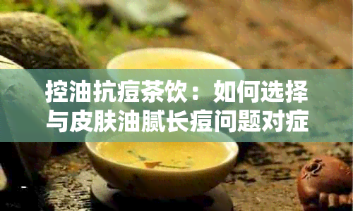 控油抗痘茶饮：如何选择与皮肤油腻长痘问题对症的茶叶？