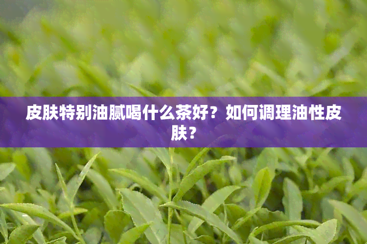 皮肤特别油腻喝什么茶好？如何调理油性皮肤？