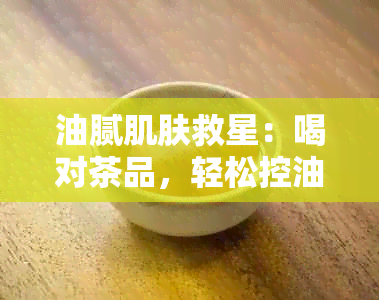 油腻肌肤救星：喝对茶品，轻松控油祛痘，让肌肤焕然一新！