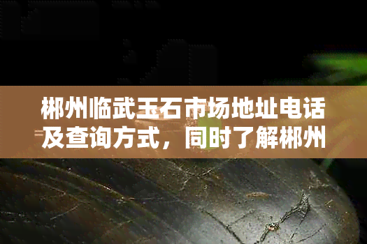 郴州临武玉石市场地址电话及查询方式，同时了解郴州临武玉石文化产业园地址