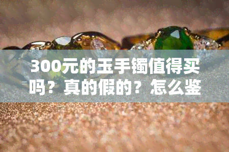 300元的玉手镯值得买吗？真的假的？怎么鉴别？能带好吗？