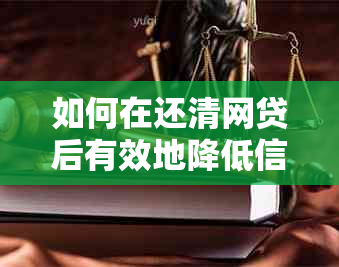 如何在还清网贷后有效地降低信用额度？详尽解决方案与实用技巧