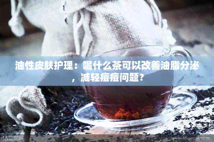 油性皮肤护理：喝什么茶可以改善油脂分泌，减轻痘痘问题？