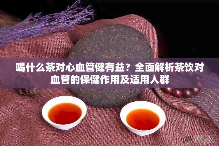 喝什么茶对心血管健有益？全面解析茶饮对血管的保健作用及适用人群