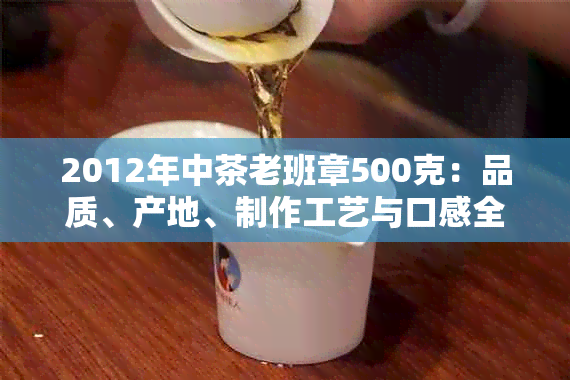 2012年中茶老班章500克：品质、产地、制作工艺与口感全面解析