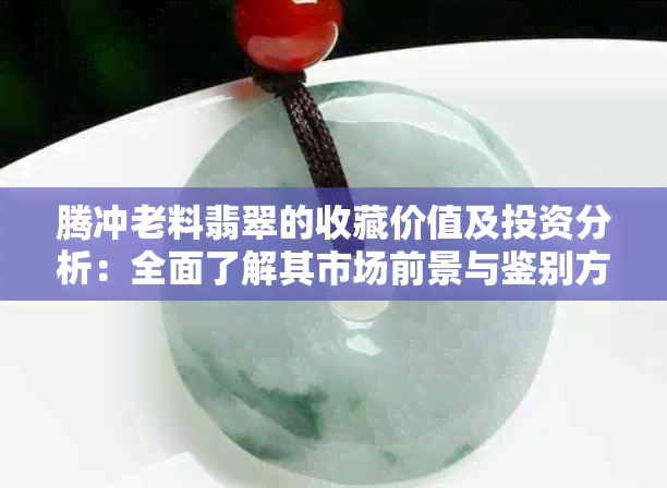 腾冲老料翡翠的收藏价值及投资分析：全面了解其市场前景与鉴别方法