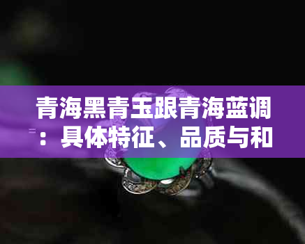 青海黑青玉跟青海蓝调：具体特征、品质与和田玉关系解析