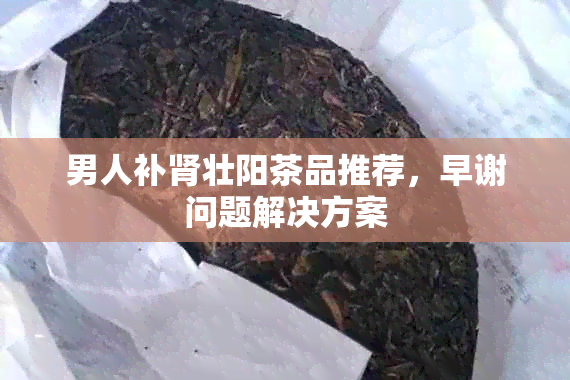 男人补肾壮阳茶品推荐，早谢问题解决方案