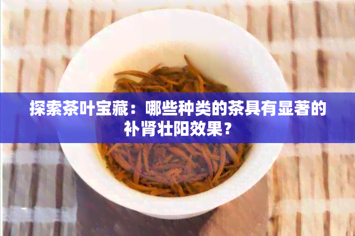 探索茶叶宝藏：哪些种类的茶具有显著的补肾壮阳效果？