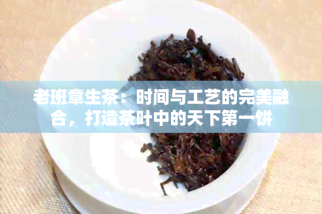 老班章生茶：时间与工艺的完美融合，打造茶叶中的天下之一饼