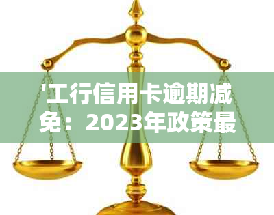 '工行信用卡逾期减免：2023年政策最新解读，利息罚息减免技巧与审批时间'