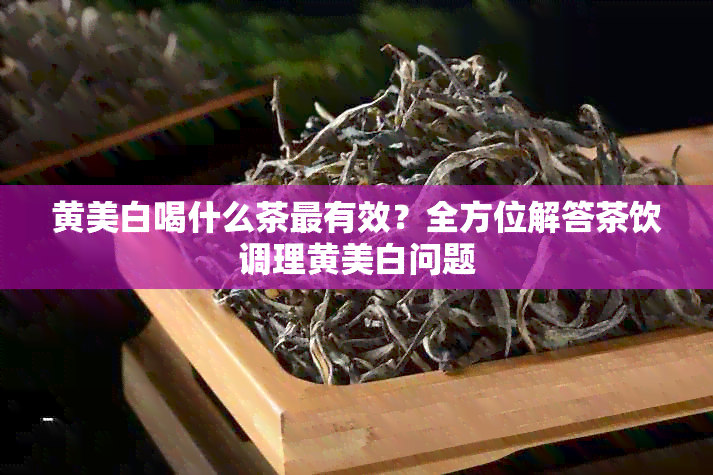 黄美白喝什么茶最有效？全方位解答茶饮调理黄美白问题