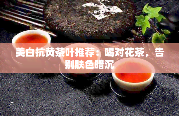 美白抗黄茶叶推荐：喝对花茶，告别肤色暗沉