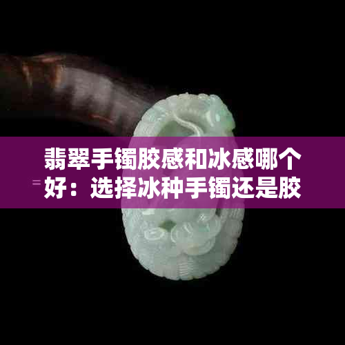 翡翠手镯胶感和冰感哪个好：选择冰种手镯还是胶感翡翠手镯？