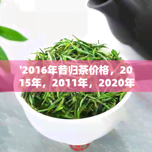 '2016年昔归茶价格，2015年，2011年，2020年昔归茶价格简介'