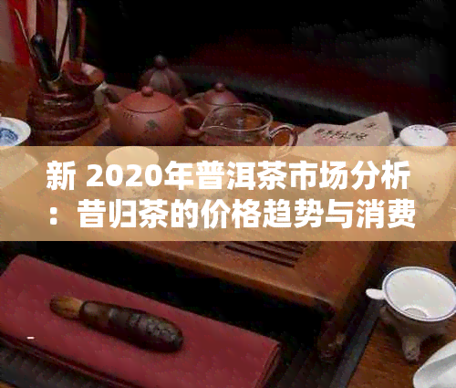 新 2020年普洱茶市场分析：昔归茶的价格趋势与消费者行为