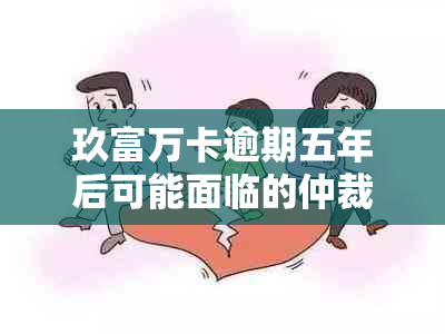 玖富万卡逾期五年后可能面临的仲裁流程及相关应对策略