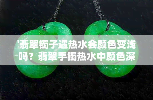 '翡翠镯子遇热水会颜色变浅吗？翡翠手镯热水中颜色深浅变化原因解析'