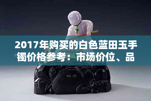 2017年购买的白色蓝田玉手镯价格参考：市场价位、品质评价与选购技巧全解析