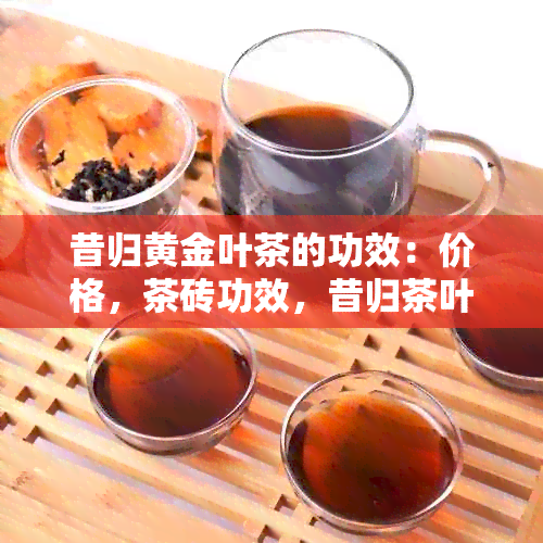 昔归黄金叶茶的功效：价格，茶砖功效，昔归茶叶功效。