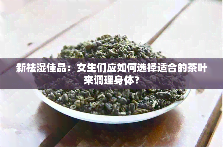 新祛湿佳品：女生们应如何选择适合的茶叶来调理身体？