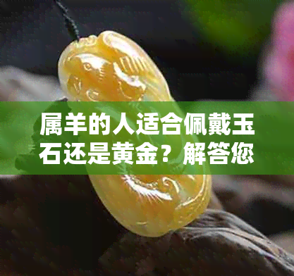 属羊的人适合佩戴玉石还是黄金？解答您关于珠宝选择的各种疑问