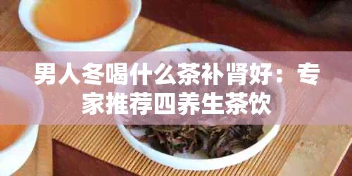 男人冬喝什么茶补肾好：专家推荐四养生茶饮