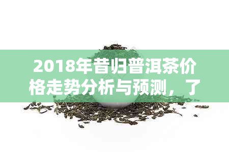 2018年昔归普洱茶价格走势分析与预测，了解市场行情及购买建议