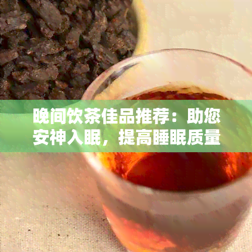 晚间饮茶佳品推荐：助您安神入眠，提高睡眠质量的茶叶选择与冲泡方法