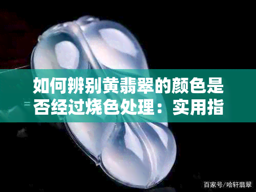 如何辨别黄翡翠的颜色是否经过烧色处理：实用指南