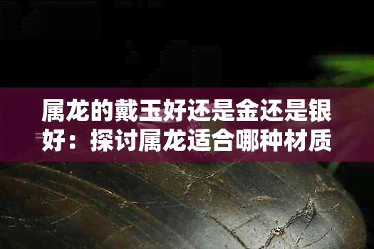 属龙的戴玉好还是金还是银好：探讨属龙适合哪种材质的手镯或饰品