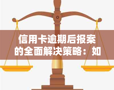 信用卡逾期后报案的全面解决策略：如何处理、注意事项及可能的法律后果