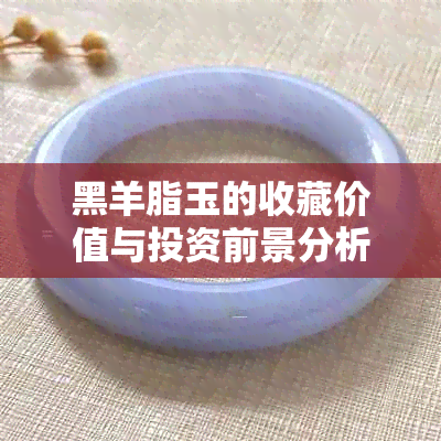 黑羊脂玉的收藏价值与投资前景分析：是否值得购买？