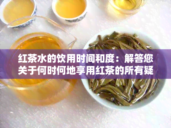 红茶水的饮用时间和度：解答您关于何时何地享用红茶的所有疑问