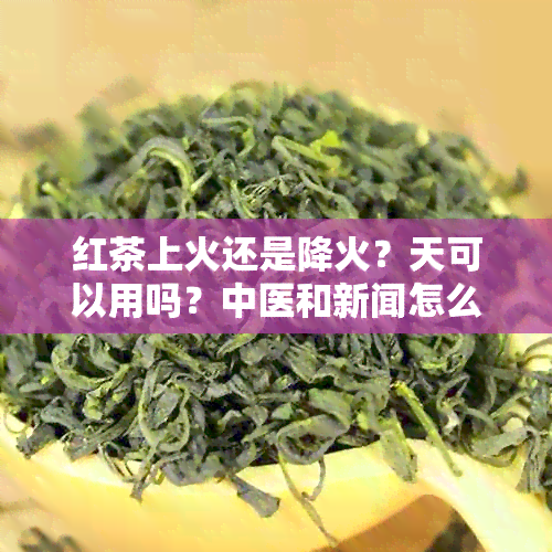 红茶上火还是降火？天可以用吗？中医和新闻怎么说？