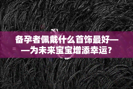 备孕者佩戴什么首饰更好——为未来宝宝增添幸运？