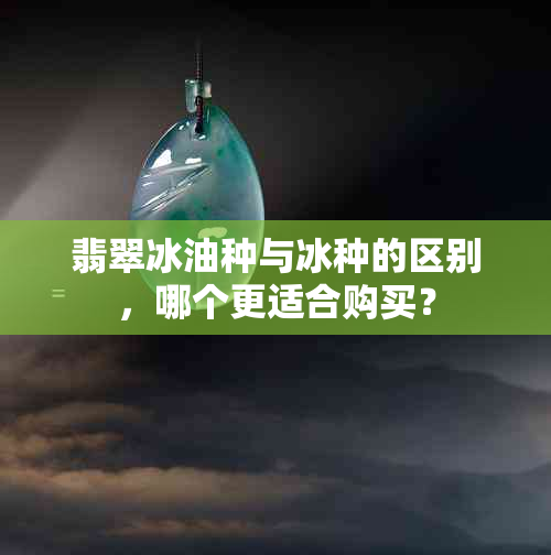 翡翠冰油种与冰种的区别，哪个更适合购买？