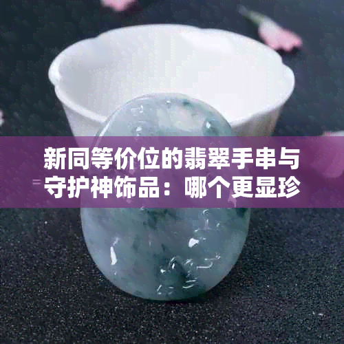 新同等价位的翡翠手串与守护神饰品：哪个更显珍贵？