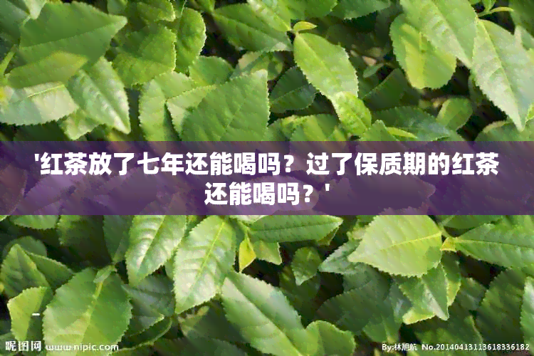 '红茶放了七年还能喝吗？过了保质期的红茶还能喝吗？'