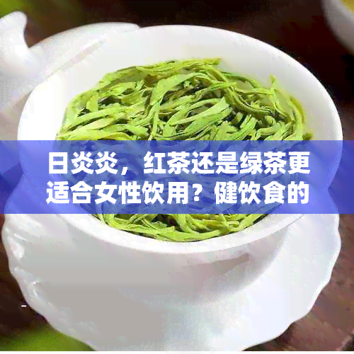 日炎炎，红茶还是绿茶更适合女性饮用？健饮食的科学选择