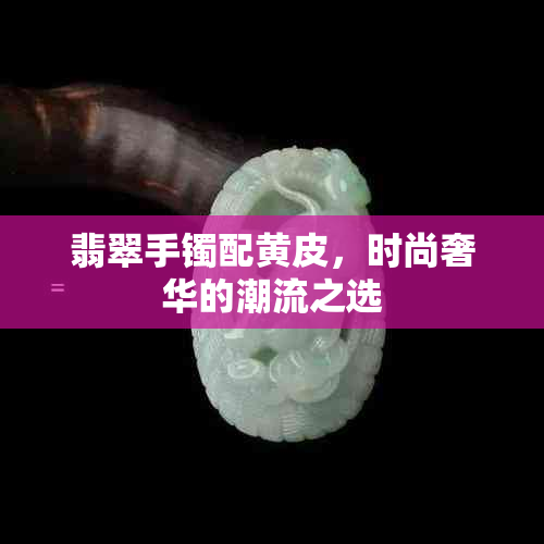 翡翠手镯配黄皮，时尚奢华的潮流之选