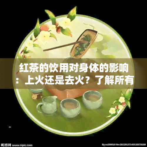 红茶的饮用对身体的影响：上火还是去火？了解所有相关信息，做出明智选择