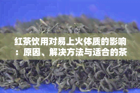 红茶饮用对易上火体质的影响：原因、解决方法与适合的茶叶推荐