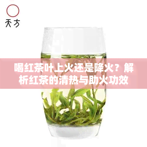 喝红茶叶上火还是降火？解析红茶的清热与助火功效