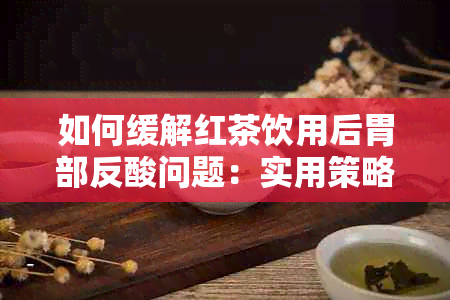 如何缓解红茶饮用后胃部反酸问题：实用策略与有效建议