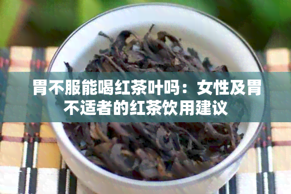 胃不服能喝红茶叶吗：女性及胃不适者的红茶饮用建议