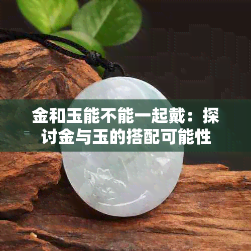 金和玉能不能一起戴：探讨金与玉的搭配可能性