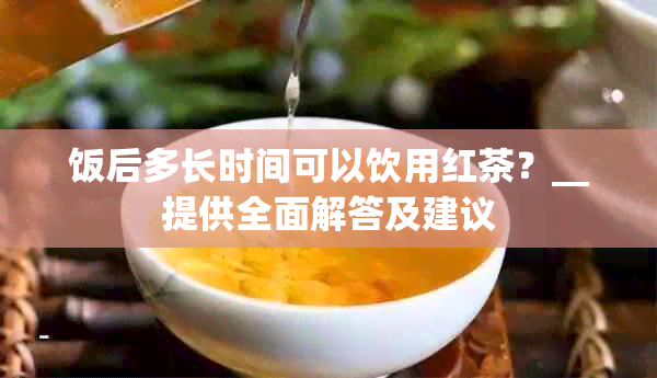 饭后多长时间可以饮用红茶？__提供全面解答及建议