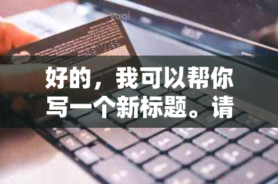 好的，我可以帮你写一个新标题。请问你想要这个新标题包含哪些关键词呢？