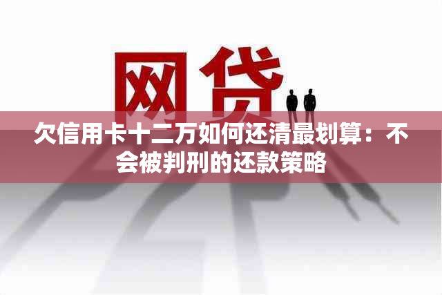 欠信用卡十二万如何还清最划算：不会被判刑的还款策略